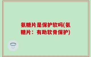 氨糖片是保护软吗(氨糖片：有助软骨保护)