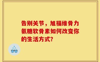 告别关节，旭福维骨力氨糖软骨素如何改变你的生活方式？