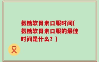 氨糖软骨素口服时间(氨糖软骨素口服的最佳时间是什么？)