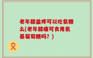 老年膝盖疼可以吃氨糖么(老年膝痛可食用氨基葡萄糖吗？)