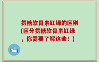 氨糖软骨素红绿的区别(区分氨糖软骨素红绿，你需要了解这些！)