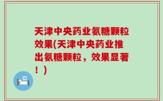 天津中央药业氨糖颗粒效果(天津中央药业推出氨糖颗粒，效果显著！)