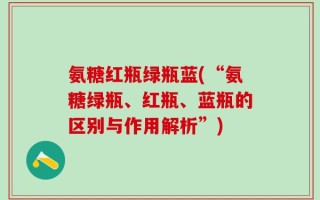 氨糖红瓶绿瓶蓝(“氨糖绿瓶、红瓶、蓝瓶的区别与作用解析”)