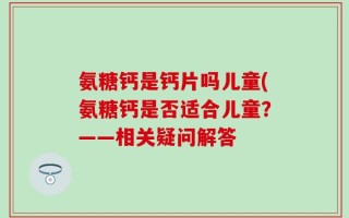 氨糖钙是钙片吗儿童(氨糖钙是否适合儿童？——相关疑问解答