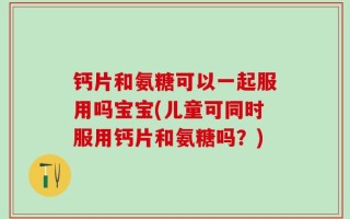 钙片和氨糖可以一起服用吗宝宝(儿童可同时服用钙片和氨糖吗？)
