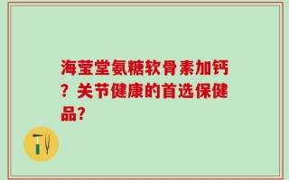 海莹堂氨糖软骨素加钙？关节健康的首选保健品？