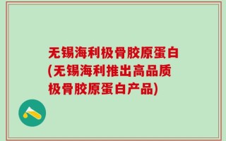 无锡海利极骨胶原蛋白(无锡海利推出高品质极骨胶原蛋白产品)