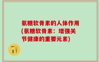 氨糖软骨素的人体作用(氨糖软骨素：增强关节健康的重要元素)