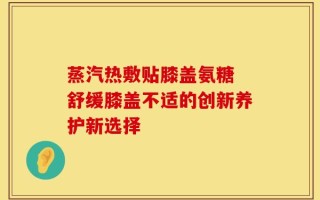 蒸汽热敷贴膝盖氨糖 舒缓膝盖不适的创新养护新选择