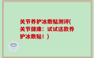 关节养护冰敷贴测评(关节健康：试试这款养护冰敷贴！)