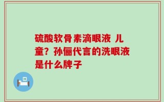 硫酸软骨素滴眼液 儿童？孙俪代言的洗眼液是什么牌子
