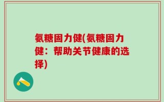 氨糖固力健(氨糖固力健：帮助关节健康的选择)