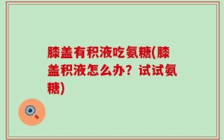 膝盖有积液吃氨糖(膝盖积液怎么办？试试氨糖)