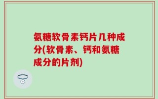 氨糖软骨素钙片几种成分(软骨素、钙和氨糖成分的片剂)
