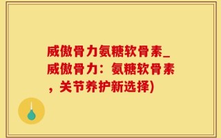 威傲骨力氨糖软骨素_威傲骨力：氨糖软骨素，关节养护新选择)