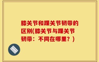 膝关节和踝关节韧带的区别(膝关节与踝关节韧带：不同在哪里？)
