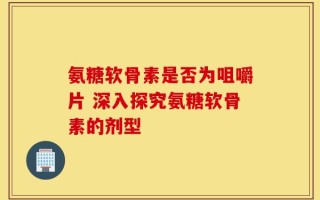 氨糖软骨素是否为咀嚼片 深入探究氨糖软骨素的剂型