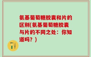 氨基葡萄糖胶囊和片的区别(氨基葡萄糖胶囊与片的不同之处：你知道吗？)