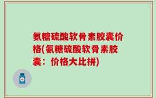 氨糖硫酸软骨素胶囊价格(氨糖硫酸软骨素胶囊：价格大比拼)