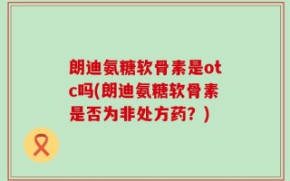 朗迪氨糖软骨素是otc吗(朗迪氨糖软骨素是否为非处方药？)