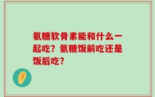 氨糖软骨素能和什么一起吃？氨糖饭前吃还是饭后吃？