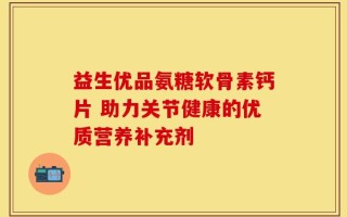 益生优品氨糖软骨素钙片 助力关节健康的优质营养补充剂