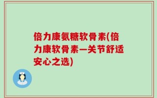倍力康氨糖软骨素(倍力康软骨素—关节舒适安心之选)