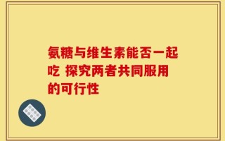 氨糖与维生素能否一起吃 探究两者共同服用的可行性