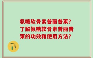 氨糖软骨素普丽普莱？了解氨糖软骨素普丽普莱的功效和使用方法？