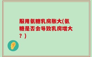服用氨糖乳房胀大(氨糖是否会导致乳房增大？)