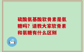 硫酸氨基酸软骨素是氨糖吗？请教大家软骨素和氨糖有什么区别