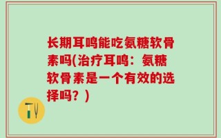 长期耳鸣能吃氨糖软骨素吗(治疗耳鸣：氨糖软骨素是一个有效的选择吗？)