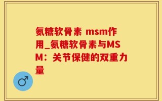 氨糖软骨素 msm作用_氨糖软骨素与MSM：关节保健的双重力量