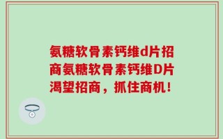 氨糖软骨素钙维d片招商氨糖软骨素钙维D片渴望招商，抓住商机！