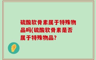 硫酸软骨素属于特殊物品吗(硫酸软骨素是否属于特殊物品？