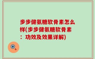 步步健氨糖软骨素怎么样(步步健氨糖软骨素：功效及效果详解)
