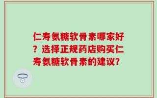 仁寿氨糖软骨素哪家好？选择正规药店购买仁寿氨糖软骨素的建议？