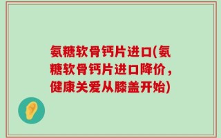 氨糖软骨钙片进口(氨糖软骨钙片进口降价，健康关爱从膝盖开始)
