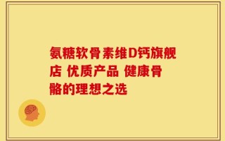氨糖软骨素维D钙旗舰店 优质产品 健康骨骼的理想之选