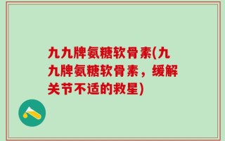 九九牌氨糖软骨素(九九牌氨糖软骨素，缓解关节不适的救星)