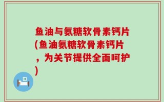 鱼油与氨糖软骨素钙片(鱼油氨糖软骨素钙片，为关节提供全面呵护)