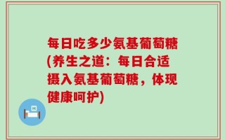 每日吃多少氨基葡萄糖(养生之道：每日合适摄入氨基葡萄糖，体现健康呵护)