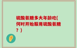 硫酸氨糖多大年龄吃(何时开始服用硫酸氨糖？)