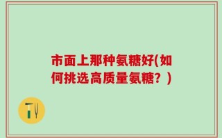 市面上那种氨糖好(如何挑选高质量氨糖？)