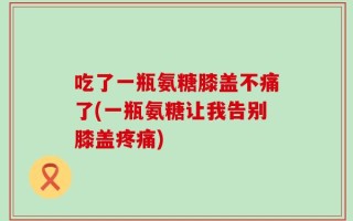 吃了一瓶氨糖膝盖不痛了(一瓶氨糖让我告别膝盖疼痛)