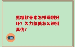 氨糖软骨素怎样辨别好坏？久力氨糖怎么辨别真伪？