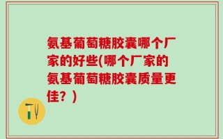 氨基葡萄糖胶囊哪个厂家的好些(哪个厂家的氨基葡萄糖胶囊质量更佳？)