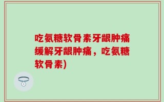 吃氨糖软骨素牙龈肿痛缓解牙龈肿痛，吃氨糖软骨素)