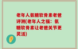 老年人氨糖软骨素老爸评测(老年人之福：氨糖软骨素让老爸关节更灵活)