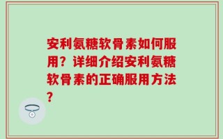 安利氨糖软骨素如何服用？详细介绍安利氨糖软骨素的正确服用方法？